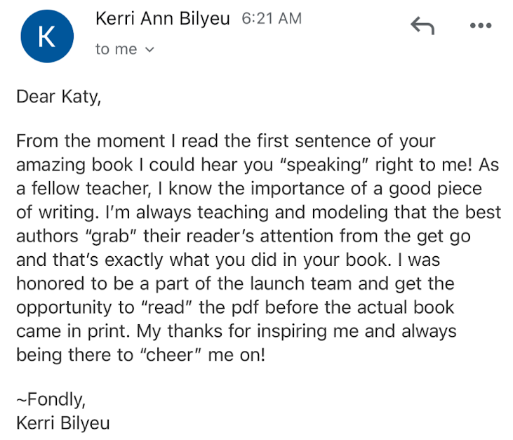 Kerri Bilyeu: Dear Katy, From the moment I read the first sentence of your amazing book I could hear you “speaking” right to me! As a fellow teacher, I know the importance of a good piece of writing. I’m always teaching and modeling that the best authors “grab” their reader’s attention from the get go and that’s exactly what you did in your book. I was honored to be a part of the launch team and get the opportunity to read the pdf before the actual book came in print. My thanks for inspiring me and always being there to “cheer” me on!
