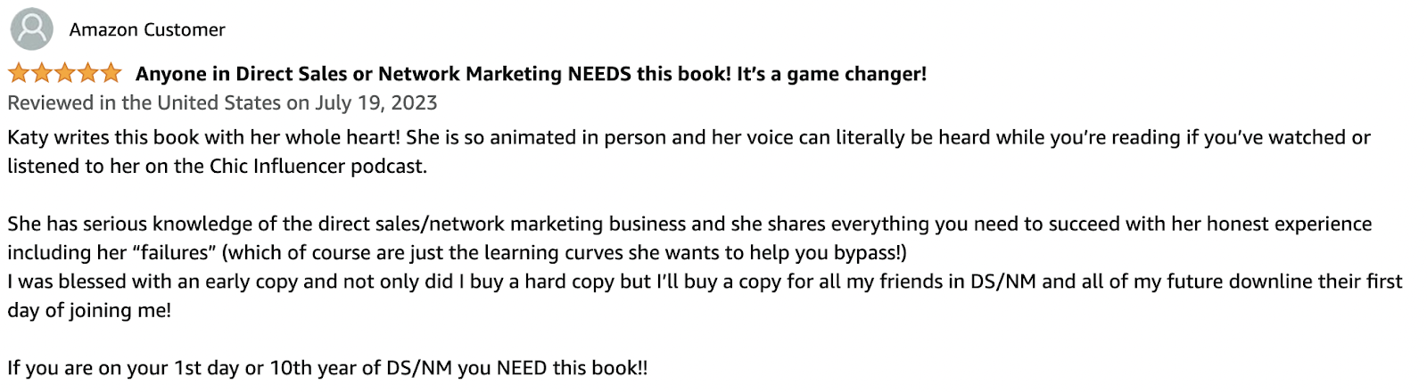  Anyone in Direct Sales or Network Marketing NEEDS this book! It’s a game changer! Katy writes this book with her whole heart! She is so animated in person and her voice can literally be heard while you’re reading if you’ve watched or listened to her on the Chic Influencer podcast. She has serious knowledge of the direct sales/network marketing business and she shares everything you need to succeed with her honest experience including her “failures” (which of course are just the learning curves she wants to help you bypass!) I was blessed with an early copy and not only did I buy a hard copy but I’ll buy a copy for all my friends in DS/NM and all of my future downline their first day of joining me! If you are on your 1st day or 10th year of DS/NM you NEED this book!!